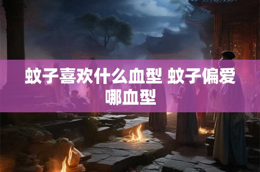 蚊子喜欢什么血型 蚊子偏爱哪血型 蚊子喜欢什么血型 蚊子偏爱哪血型