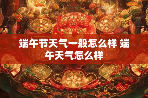 端午节天气一般怎么样 端午天气怎么样 端午节天气一般怎么样 端午天气怎么样