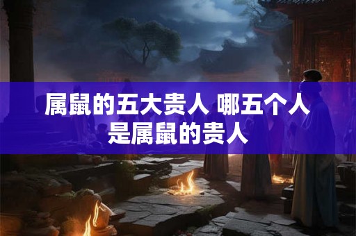 属鼠的五大贵人 哪五个人是属鼠的贵人