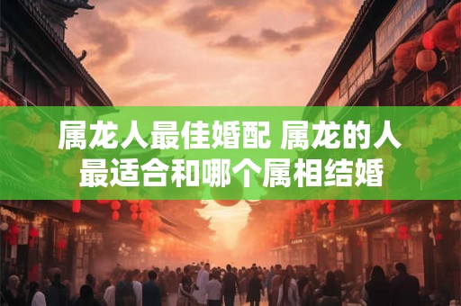 属龙人最佳婚配 属龙的人最适合和哪个属相结婚 属龙人最佳婚配 属龙的人最适合和哪个属相结婚