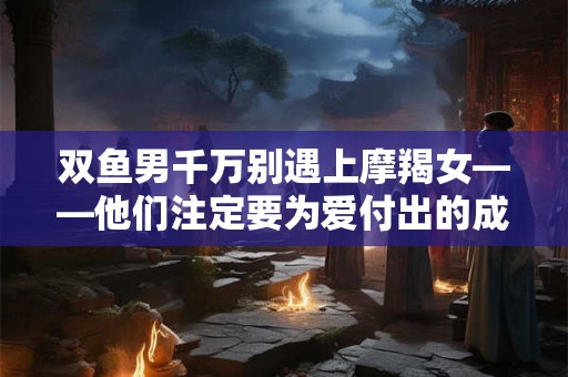 双鱼男千万别遇上摩羯女——他们注定要为爱付出的成本