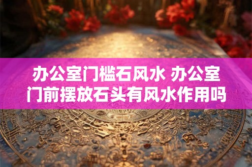 办公室门槛石风水 办公室门前摆放石头有风水作用吗 办公室门槛石风水 办公室门前摆放石头有风水作用吗