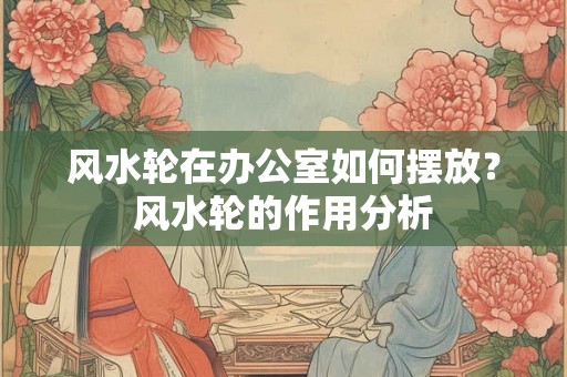风水轮在办公室如何摆放？风水轮的作用分析