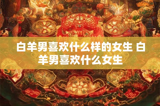 白羊男喜欢什么样的女生 白羊男喜欢什么女生 白羊男喜欢什么样的女生 白羊男喜欢什么女生
