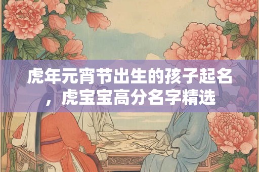虎年元宵节出生的孩子起名,虎宝宝高分名字精选 虎年元宵节出生的孩子起名,虎宝宝高分名字精选