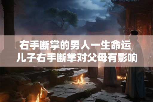 右手断掌的男人一生命运 儿子右手断掌对父母有影响吗