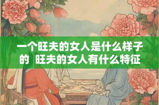 一个旺夫的女人是什么样子的 旺夫的女人有什么特征 一个旺夫的女人是什么样子的 旺夫的女人有什么特征