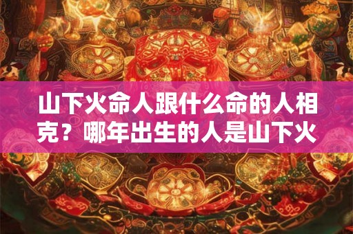 山下火命人跟什么命的人相克?哪年出生的人是山下火命? 山下火命人跟什么命的人相克?哪年出生的人是山下火命?