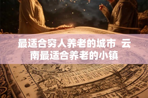 最适合穷人养老的城市  云南最适合养老的小镇