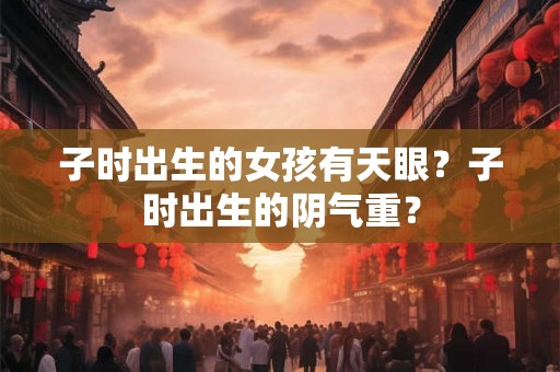 子时出生的女孩有天眼?子时出生的阴气重? 子时出生的女孩有天眼?子时出生的阴气重?