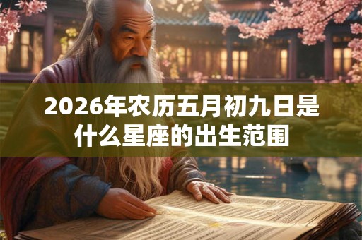 2026年农历五月初九日是什么星座的出生范围 2026年农历五月初九日是什么星座的出生范围