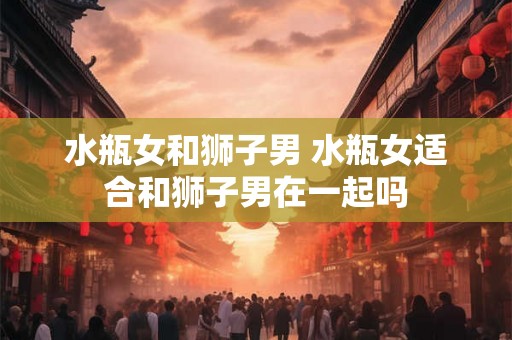 水瓶女和狮子男 水瓶女适合和狮子男在一起吗