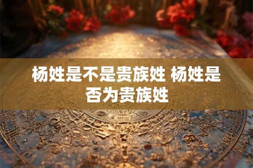 杨姓是不是贵族姓 杨姓是否为贵族姓