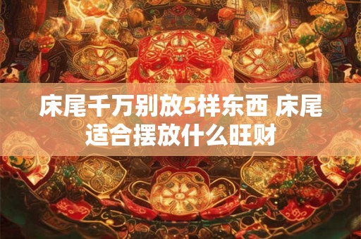 床尾千万别放5样东西 床尾适合摆放什么旺财