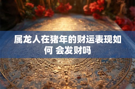 属龙人在猪年的财运表现如何 会发财吗 属龙人在猪年的财运表现如何 会发财吗