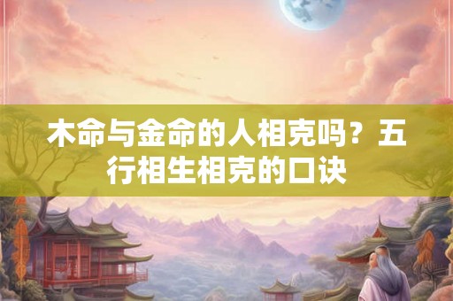 木命与金命的人相克吗?五行相生相克的口诀 木命与金命的人相克吗?五行相生相克的口诀