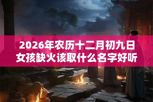 2026年农历十二月初九日女孩缺火该取什么名字好听？