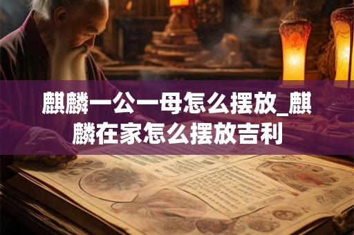 麒麟一公一母怎么摆放_麒麟在家怎么摆放吉利