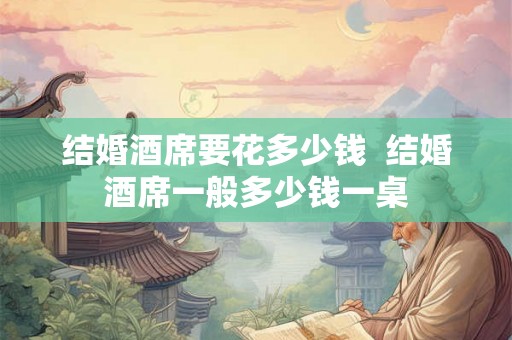 结婚酒席要花多少钱 结婚酒席一般多少钱一桌 结婚酒席要花多少钱 结婚酒席一般多少钱一桌