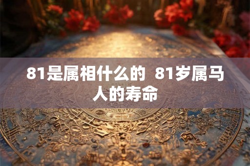 81是属相什么的 81岁属马人的寿命 81是属相什么的 81岁属马人的寿命