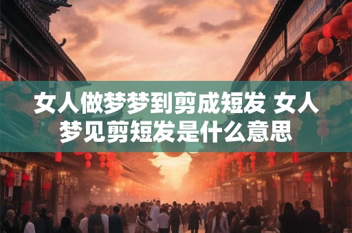 女人做梦梦到剪成短发 女人梦见剪短发是什么意思