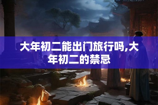 大年初二能出门旅行吗,大年初二的禁忌 大年初二能出门旅行吗,大年初二的禁忌