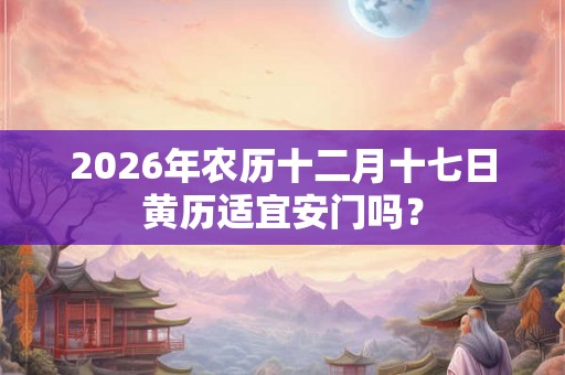 2026年农历十二月十七日黄历适宜安门吗？