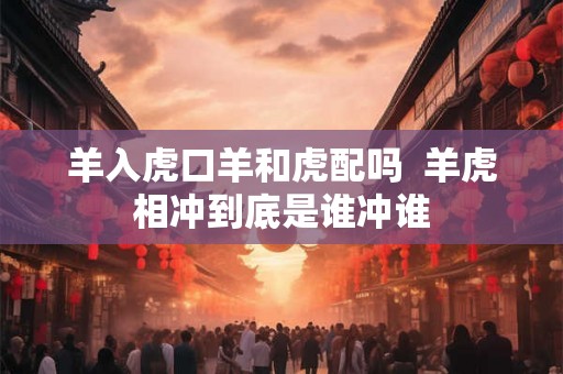 羊入虎口羊和虎配吗 羊虎相冲到底是谁冲谁 羊入虎口羊和虎配吗 羊虎相冲到底是谁冲谁