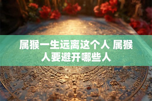 属猴一生远离这个人 属猴人要避开哪些人 属猴一生远离这个人 属猴人要避开哪些人