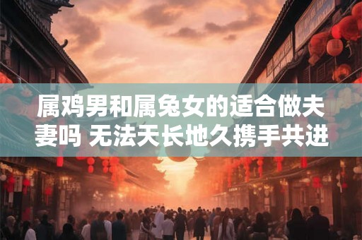 属鸡男和属兔女的适合做夫妻吗 无法天长地久携手共进