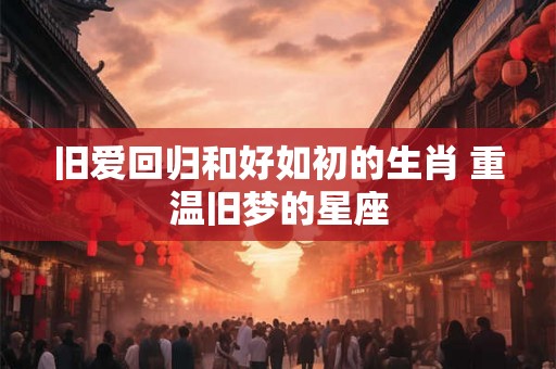 旧爱回归和好如初的生肖 重温旧梦的星座