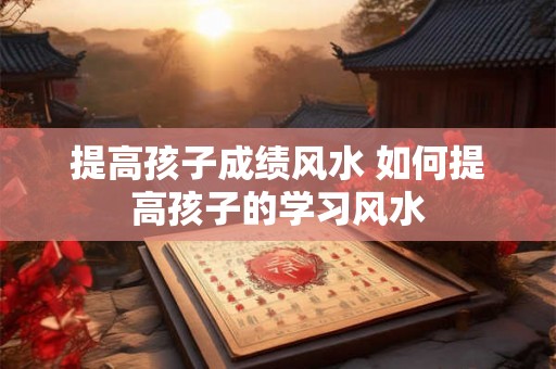 提高孩子成绩风水 如何提高孩子的学习风水