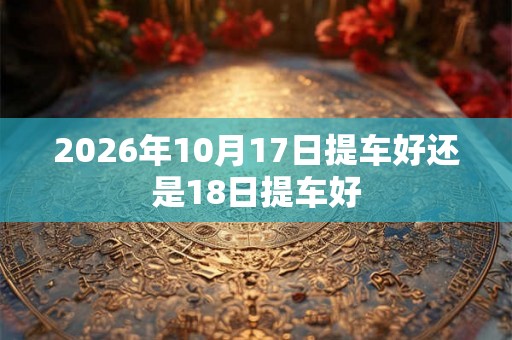 2026年10月17日提车好还是18日提车好 2026年10月17日提车好还是18日提车好