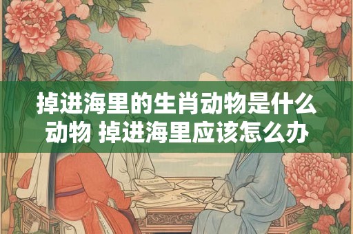 掉进海里的生肖动物是什么动物 掉进海里应该怎么办