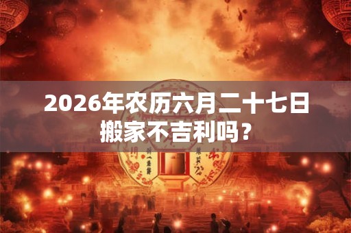 2026年农历六月二十七日搬家不吉利吗？