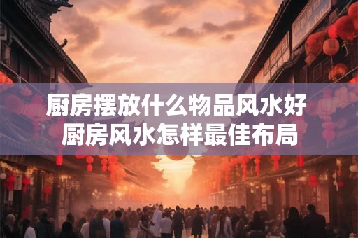 厨房摆放什么物品风水好 厨房风水怎样最佳布局