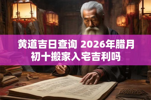 黄道吉日查询 2026年腊月初十搬家入宅吉利吗