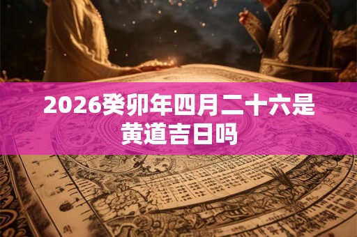 2026癸卯年四月二十六是黄道吉日吗 2026癸卯年四月二十六是黄道吉日吗