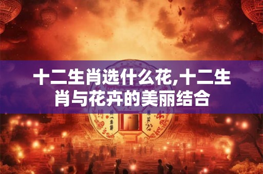 十二生肖选什么花,十二生肖与花卉的美丽结合