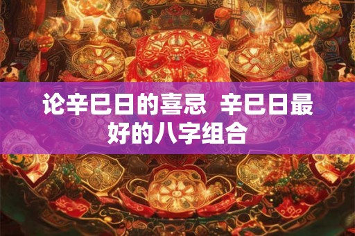 论辛巳日的喜忌  辛巳日最好的八字组合