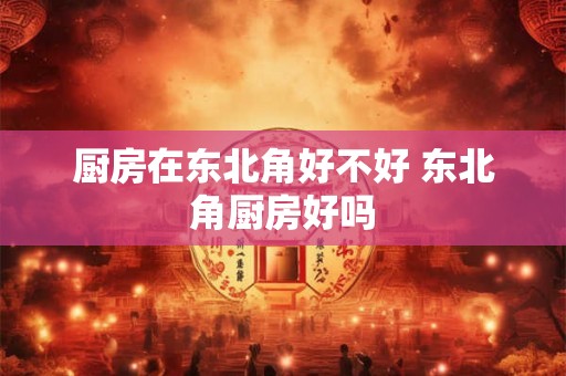厨房在东北角好不好 东北角厨房好吗