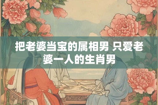把老婆当宝的属相男 只爱老婆一人的生肖男