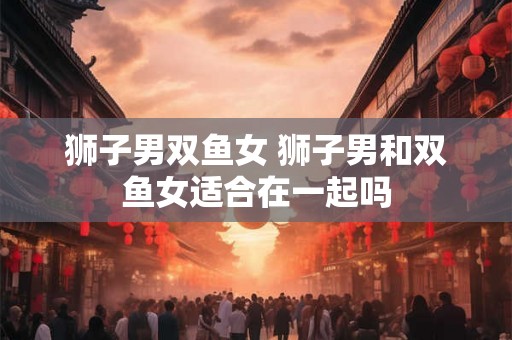 狮子男双鱼女 狮子男和双鱼女适合在一起吗