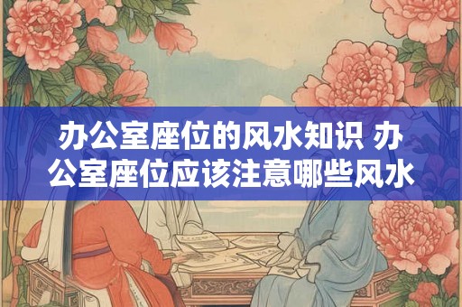 办公室座位的风水知识 办公室座位应该注意哪些风水知识 办公室座位的风水知识 办公室座位应该注意哪些风水知识