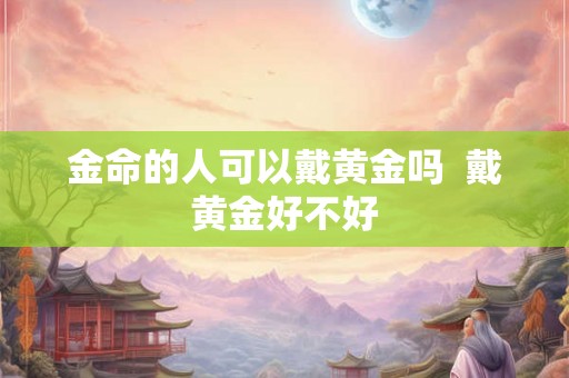 金命的人可以戴黄金吗 戴黄金好不好 金命的人可以戴黄金吗 戴黄金好不好