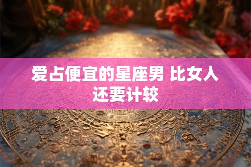爱占便宜的星座男 比女人还要计较