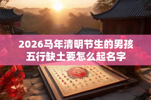 2026马年清明节生的男孩五行缺土要怎么起名字 2026马年清明节生的男孩五行缺土要怎么起名字