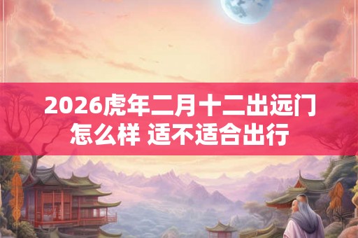2026虎年二月十二出远门怎么样 适不适合出行