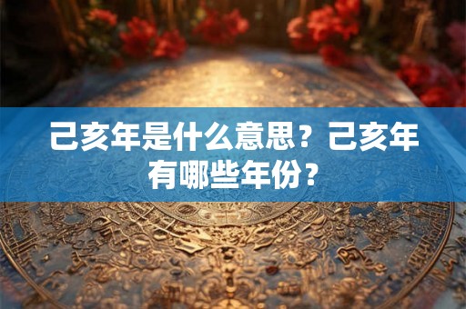 己亥年是什么意思？己亥年有哪些年份？