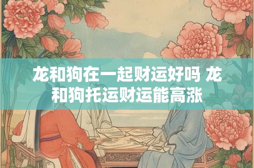 龙和狗在一起财运好吗 龙和狗托运财运能高涨